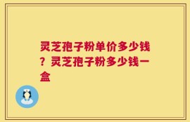 灵芝孢子粉单价多少钱？灵芝孢子粉多少钱一盒