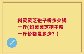 科灵灵芝孢子粉多少钱一斤(科灵灵芝孢子粉一斤价格是多少？)