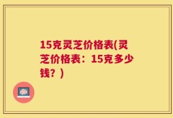 15克灵芝价格表(灵芝价格表：15克多少钱？)