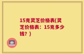 15克灵芝价格表(灵芝价格表：15克多少钱？)