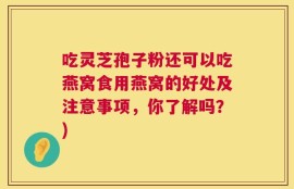 吃灵芝孢子粉还可以吃燕窝食用燕窝的好处及注意事项，你了解吗？)
