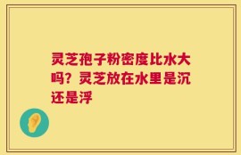 灵芝孢子粉密度比水大吗？灵芝放在水里是沉还是浮