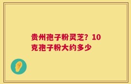 贵州孢子粉灵芝？10克孢子粉大约多少