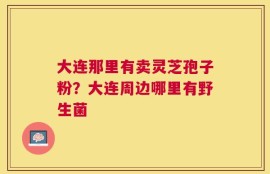 大连那里有卖灵芝孢子粉？大连周边哪里有野生菌