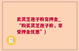 卖灵芝孢子粉交押金_“购买灵芝孢子粉，享受押金优惠”)
