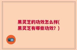 黑灵芝的功效怎么样(黑灵芝有哪些功效？)