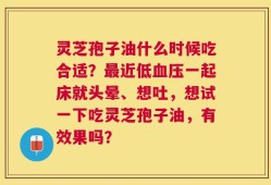 灵芝孢子油什么时候吃合适？最近低血压一起床就头晕、想吐，想试一下吃灵芝孢子油，有效果吗？