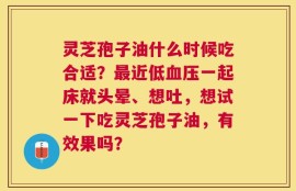 灵芝孢子油什么时候吃合适？最近低血压一起床就头晕、想吐，想试一下吃灵芝孢子油，有效果吗？