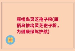 雁栖岛灵芝孢子粉(雁栖岛推出灵芝孢子粉，为健康保驾护航)