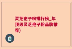 灵芝孢子粉排行榜_年顶级灵芝孢子粉品牌推荐)