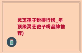 灵芝孢子粉排行榜_年顶级灵芝孢子粉品牌推荐)