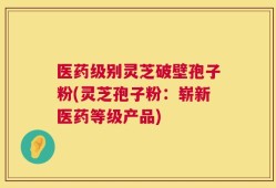 医药级别灵芝破壁孢子粉(灵芝孢子粉：崭新医药等级产品)