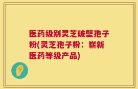 医药级别灵芝破壁孢子粉(灵芝孢子粉：崭新医药等级产品)