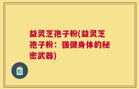 益灵芝孢子粉(益灵芝孢子粉：强健身体的秘密武器)