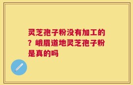 灵芝孢子粉没有加工的？峨眉道地灵芝孢子粉是真的吗