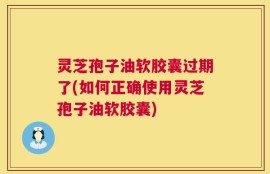 灵芝孢子油软胶囊过期了(如何正确使用灵芝孢子油软胶囊)