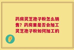 药房灵芝孢子粉怎么销售？药房里是否会加工灵芝孢子粉如何加工的