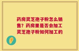 药房灵芝孢子粉怎么销售？药房里是否会加工灵芝孢子粉如何加工的