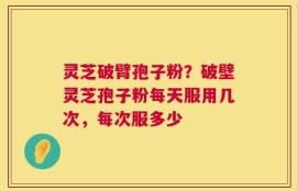 灵芝破臂孢子粉？破壁灵芝孢子粉每天服用几次，每次服多少