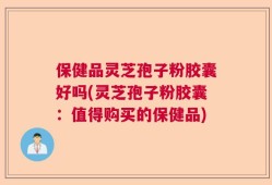 保健品灵芝孢子粉胶囊好吗(灵芝孢子粉胶囊：值得购买的保健品)
