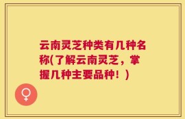 云南灵芝种类有几种名称(了解云南灵芝，掌握几种主要品种！)