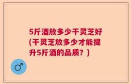 5斤酒放多少干灵芝好(干灵芝放多少才能提升5斤酒的品质？)