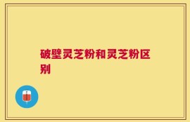 破壁灵芝粉和灵芝粉区别