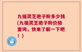 九福灵芝孢子粉多少钱(九福灵芝孢子粉价格查询，快来了解一下吧！)