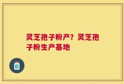 灵芝孢子粉产？灵芝孢子粉生产基地