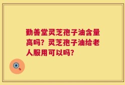 勤善堂灵芝孢子油含量高吗？灵芝孢子油给老人服用可以吗？