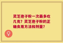 灵芝孢子粉一次最多吃几克？灵芝孢子粉的正确食用方法和剂量？
