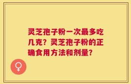 灵芝孢子粉一次最多吃几克？灵芝孢子粉的正确食用方法和剂量？