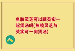 鱼胶灵芝可以跟芡实一起煲汤吗(鱼胶灵芝与芡实可一同煲汤)