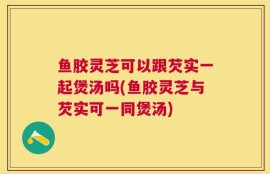 鱼胶灵芝可以跟芡实一起煲汤吗(鱼胶灵芝与芡实可一同煲汤)