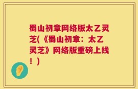 蜀山初章网络版太乙灵芝(《蜀山初章：太乙灵芝》网络版重磅上线！)