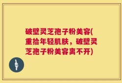 破壁灵芝孢子粉美容(重拾年轻肌肤，破壁灵芝孢子粉美容离不开)