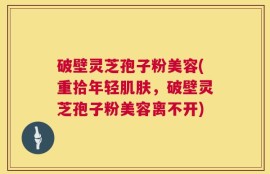 破壁灵芝孢子粉美容(重拾年轻肌肤，破壁灵芝孢子粉美容离不开)