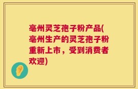 亳州灵芝孢子粉产品(亳州生产的灵芝孢子粉重新上市，受到消费者欢迎)