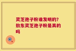 灵芝孢子粉谁发明的？敖东灵芝孢子粉是真的吗