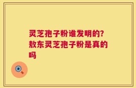 灵芝孢子粉谁发明的？敖东灵芝孢子粉是真的吗
