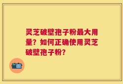 灵芝破壁孢子粉最大用量？如何正确使用灵芝破壁孢子粉？