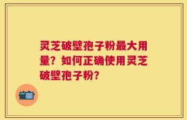 灵芝破壁孢子粉最大用量？如何正确使用灵芝破壁孢子粉？