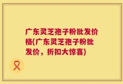 广东灵芝孢子粉批发价格(广东灵芝孢子粉批发价，折扣大惊喜)