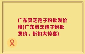 广东灵芝孢子粉批发价格(广东灵芝孢子粉批发价，折扣大惊喜)