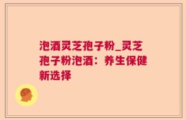 泡酒灵芝孢子粉_灵芝孢子粉泡酒：养生保健新选择