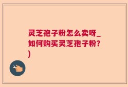 灵芝孢子粉怎么卖呀_如何购买灵芝孢子粉？)