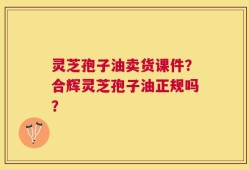 灵芝孢子油卖货课件？合辉灵芝孢子油正规吗？