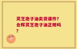 灵芝孢子油卖货课件？合辉灵芝孢子油正规吗？