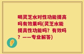 喝灵芝水对性功能提高吗有效果吗(灵芝水能提高性功能吗？有效吗？——专业解答)