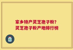 家乡特产灵芝孢子粉？灵芝孢子粉产地排行榜